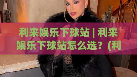 利来娱乐下球站 | 利来娱乐下球站怎么选？(利来娱乐下球站) 三个维度看明白-线上十大最稳进球站免费无延迟4K俱乐部中水入口