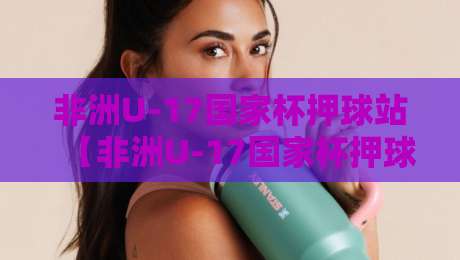 非洲U-17国家杯押球站【非洲U-17国家杯押球站】从赛事情报到场景化预判：非洲U-17国家杯押球站如何读懂青年军对决-线上十大最稳娱乐网信号赔率升盘在线看评级时间