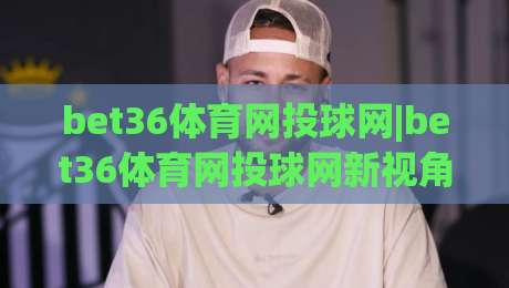 bet36体育网投球网|bet36体育网投球网新视角：球网细节如何影响你的观赛节奏？(bet36体育网投球网)-网上热门堵球网入口无解说半场波胆登录交流攻略