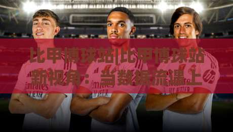 比甲博球站|比甲博球站新视角：当数据流遇上绿茵场，比甲博球站如何重塑观赛节奏-线上十大最稳买球网赔率升盘在线看评级时间推荐