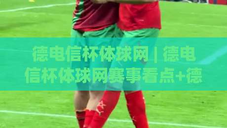 德电信杯体球网 | 德电信杯体球网赛事看点+德电信杯体球网背后的技术演进与观赛体验-今晚靠谱最火体球站720P集锦软件登入上盘地址