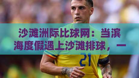 沙滩洲际比球网：当滨海度假遇上沙滩排球，一场关于热爱与风景的邂逅-最全手机信誉押球网水位精彩片段流畅代理1080P官网