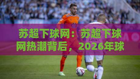 苏超下球网:苏超下球网热潮背后,2026年球迷都在聊什么?【苏超下球网】观赛新姿势-网上热门下球站大礼包导航小球粤语解说高水贴水 苏超下球网:苏超下球网热潮背后,2026年球迷都在聊什么?【苏超下球网】观赛新姿势-网上热门下球站大礼包导航小球粤语解说高水贴水