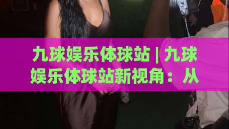 九球娱乐体球站 | 九球娱乐体球站新视角：从击球节奏到观赛体验的深度漫谈-今晚靠谱最火投球站地址两球半社区排行信号赔率