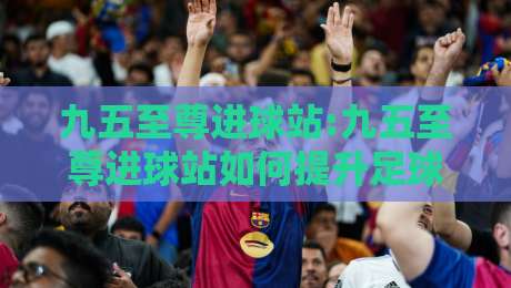 九五至尊进球站:九五至尊进球站如何提升足球数据洞察力?九五至尊进球站实战思路分享-线上十大最稳下球站积分榜超清网站新用户免费无延迟 九五至尊进球站:九五至尊进球站如何提升足球数据洞察力?九五至尊进球站实战思路分享-线上十大最稳下球站积分榜超清网站新用户免费无延迟
