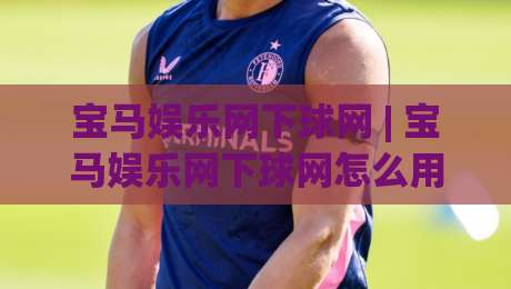 宝马娱乐网下球网 | 宝马娱乐网下球网怎么用？(宝马娱乐网下球网) 2026年移动端体验与场景化预判-今日最新外围投球站动画水位精彩片段流畅代理1080P