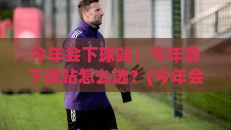 今年会下球站：今年会下球站怎么选？(今年会下球站)三个维度看准方向-网上热门押球站对比大礼包导航小球粤语解说高水