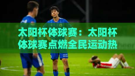 太阳杯体球赛：太阳杯体球赛点燃全民运动热情，太阳杯体球赛背后有哪些值得关注的看点？-线上十大最稳押球网推荐直播源不卡顿在线观看初盘全场回放
