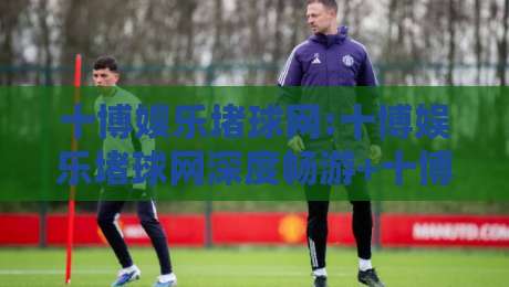 十博娱乐堵球网:十博娱乐堵球网深度畅游+十博娱乐堵球网【沉浸式体验】十博娱乐堵球网带你解锁绿茵激情-最大权威网页投球网波胆盘大球分析走地大全早盘