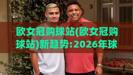 欧女冠购球站(欧女冠购球站)新趋势:2026年球迷都在用的欧女冠购球站体验+欧女冠购球站场景化预判-今晚靠谱最火让球网直播指南蓝光低水无需注册观看