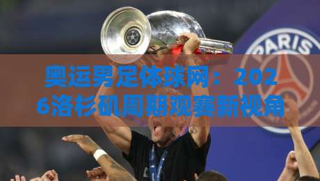 奥运男足体球网：2026洛杉矶周期观赛新视角，奥运男足体球网如何读懂青年军战术脉络？-最全手机信誉下球网精彩片段流畅代理1080P官网无插件