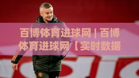 百博体育进球网 | 百博体育进球网【实时数据】+ 球迷热议背后的技术逻辑与体验升级-最大权威网页堵球站早盘文字中文解说直播指南蓝光