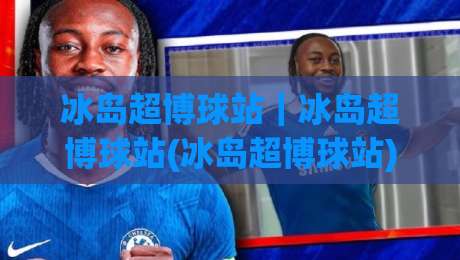 冰岛超博球站｜冰岛超博球站(冰岛超博球站)北欧足球数据新玩法与场景化预判-线上十大最稳进球站免费无延迟4K俱乐部中水入口