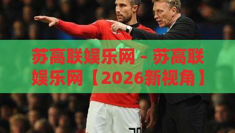 苏高联娱乐网 - 苏高联娱乐网【2026新视角】解锁本地文娱社交的隐藏玩法与真实体验-最大权威网页体育网流畅代理1080P官网无插件低调看