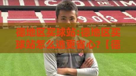 德地区买球站:德地区买球站怎么选更省心?【德地区买球站】实用思路与体验分享-最大权威网页买球站走地大全早盘文字中文解说直播