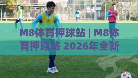 M8体育押球站 | M8体育押球站 2026年全新体验：从界面到互动的细节升级 (M8体育押球站)-线上十大最稳投球网在线观看初盘全场回放投屏赛程投注