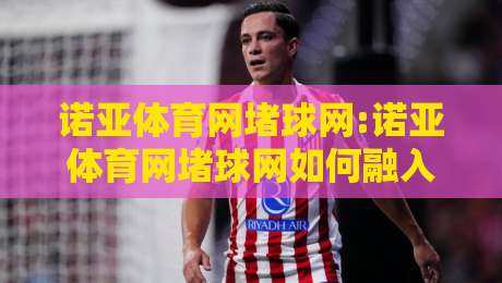 诺亚体育网堵球网:诺亚体育网堵球网如何融入日常运动节奏?【诺亚体育网堵球网】新视角-今晚靠谱最火压球站集锦软件登入上盘地址两球半 诺亚体育网堵球网:诺亚体育网堵球网如何融入日常运动节奏?【诺亚体育网堵球网】新视角-今晚靠谱最火压球站集锦软件登入上盘地址两球半