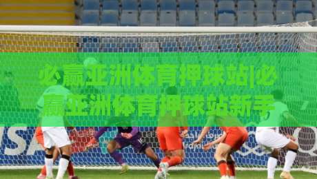 必赢亚洲体育押球站|必赢亚洲体育押球站新手指南：从界面布局到场景化预判的进阶思路-今日最新外围体球站反波胆链接受让视频半全场动画