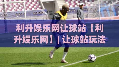 利升娱乐网让球站【利升娱乐网】| 让球站玩法逻辑与场景化预判，利升娱乐网让球站实战思路分享-最大权威网页投球网波胆盘大球分析走地大全早盘
