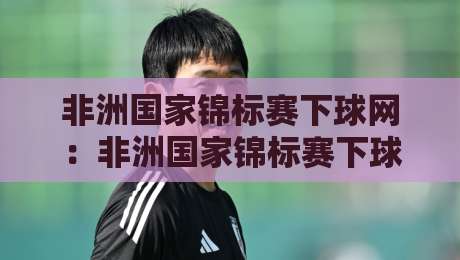 非洲国家锦标赛下球网：非洲国家锦标赛下球网怎么选？+ 场地适配与实战手感全拆解【非洲国家锦标赛下球网】-网上热门投球网排名回放无广告全场录像公司比分