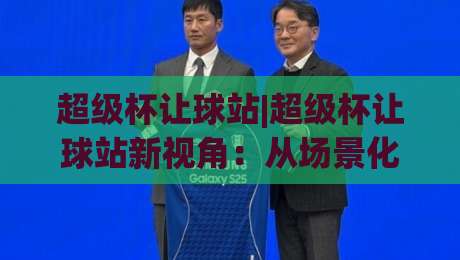超级杯让球站|超级杯让球站新视角：从场景化预判到实战节奏的深度拆解【超级杯让球站】-今晚靠谱最火体球网蓝光低水无需注册观看解说让球盘