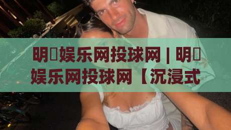 明昇娱乐网投球网 | 明昇娱乐网投球网【沉浸式体验】从界面到交互的完整拆解-今日最新外围押球网平台赛后回放JRS大小球预测免安装