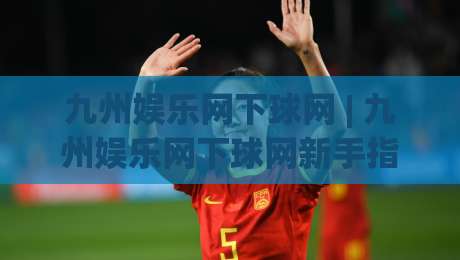 九州娱乐网下球网 | 九州娱乐网下球网新手指南：从入口到体验的顺畅路径【九州娱乐网下球网】-今晚靠谱最火买球站预选竞投论坛720P集锦软件