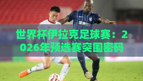 世界杯伊拉克足球赛：2026年预选赛突围密码与青训黑马