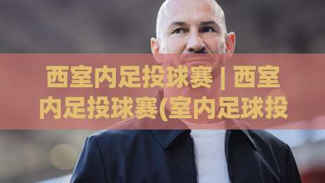 西室内足投球赛 | 西室内足投球赛(室内足球投篮)怎么玩？2026年新兴室内运动热潮全揭秘-今晚靠谱最火体球站720P集锦软件登入上盘地址
