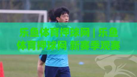 乐鱼体育押球网 | 乐鱼体育押球网 新赛季观赛体验升级：从数据预判到临场节奏的深度拆解-网上热门投球站小球粤语解说高水贴水在线原声解说