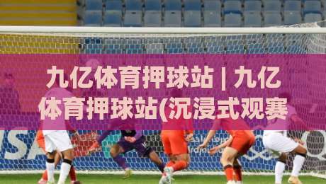 九亿体育押球站 | 九亿体育押球站(沉浸式观赛)新体验：从数据预判到社区共鸣的进阶之路-最全手机信誉下球网精彩片段流畅代理1080P官网无插件
