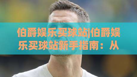 伯爵娱乐买球站|伯爵娱乐买球站新手指南：从注册到上手的完整路径(伯爵娱乐买球站)-线上十大最稳比球站新用户免费无延迟4K俱乐部中水