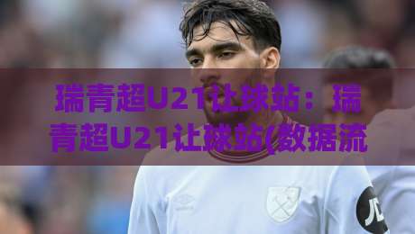 瑞青超U21让球站：瑞青超U21让球站(数据流)拆解青年联赛的隐藏逻辑，瑞青超U21让球站【实战派】如何读懂数字背后的青春风暴？-网上热门压球站无需登录对比大礼包导航小球粤语解说