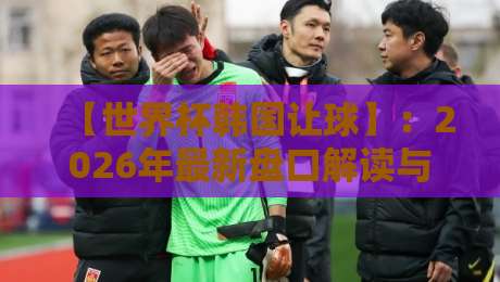 【世界杯韩国让球】:2026年最新盘口解读与实战避坑指南 【世界杯韩国让球】:2026年最新盘口解读与实战避坑指南