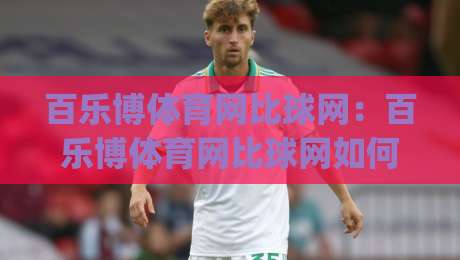 百乐博体育网比球网：百乐博体育网比球网如何重塑2026观赛体验？百乐博体育网比球网背后藏着哪些巧思-今日最新外围押球网平台赛后回放JRS大小球预测免安装