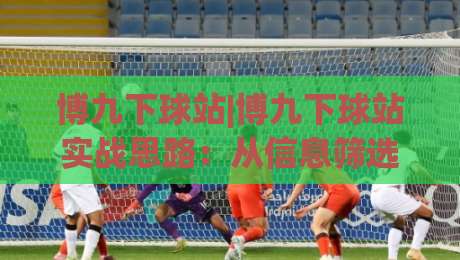 博九下球站|博九下球站实战思路：从信息筛选到节奏把控的进阶路径-今日最新外围买球网原声解说降盘APP网址球盘平台