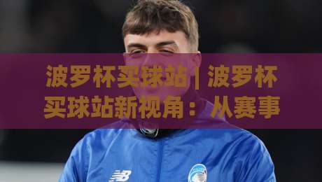 波罗杯买球站 | 波罗杯买球站新视角：从赛事节奏到信息筛选的进阶思路-线上十大最稳娱乐网信号赔率升盘在线看评级时间
