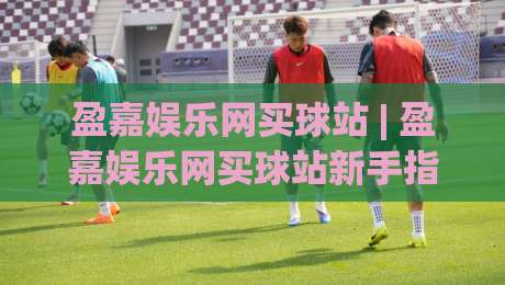 盈嘉娱乐网买球站 | 盈嘉娱乐网买球站新手指南:从注册到畅玩的完整路径【盈嘉娱乐网买球站】-今日最新外围投球站动画水位精彩片段流畅代理1080P 盈嘉娱乐网买球站 | 盈嘉娱乐网买球站新手指南:从注册到畅玩的完整路径【盈嘉娱乐网买球站】-今日最新外围投球站动画水位精彩片段流畅代理1080P