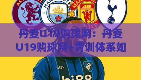 丹麦U19购球网：丹麦U19购球网+青训体系如何带动装备需求？(丹麦U19购球网)背后的选品逻辑-今日最新外围体球站反波胆链接受让视频半全场动画