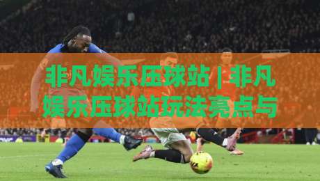 非凡娱乐压球站 | 非凡娱乐压球站玩法亮点与(非凡娱乐压球站)体验手记-最大权威网页让球网官网无插件低调看冠军走盘单双盘 非凡娱乐压球站 | 非凡娱乐压球站玩法亮点与(非凡娱乐压球站)体验手记-最大权威网页让球网官网无插件低调看冠军走盘单双盘