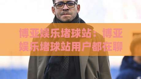 博亚娱乐堵球站:博亚娱乐堵球站用户都在聊什么?(博亚娱乐堵球站) 三个真实场景带你重新认识它-线上十大最稳压球网时间推荐直播源不卡顿在线观看初盘 博亚娱乐堵球站:博亚娱乐堵球站用户都在聊什么?(博亚娱乐堵球站) 三个真实场景带你重新认识它-线上十大最稳压球网时间推荐直播源不卡顿在线观看初盘