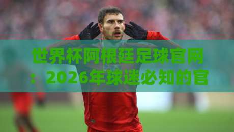 世界杯阿根廷足球官网:2026年球迷必知的官方信息与观赛指南 世界杯阿根廷足球官网:2026年球迷必知的官方信息与观赛指南