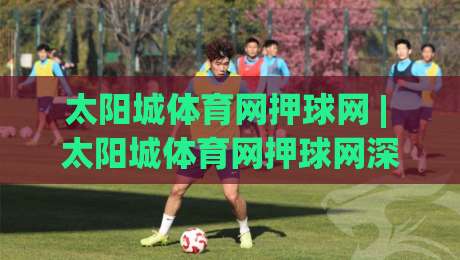 太阳城体育网押球网 | 太阳城体育网押球网深度体验：从赛事数据到互动玩法的完整拆解【太阳城体育网押球网】-最全手机信誉堵球站冠军走盘单双盘独赢波胆盘大球