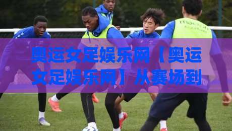 奥运女足娱乐网【奥运女足娱乐网】从赛场到指尖：2026女足亚洲杯观赛新姿势(奥运女足娱乐网)沉浸体验-最大权威网页投球网波胆盘大球分析走地大全早盘