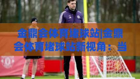 金鼎会体育堵球站|金鼎会体育堵球站新视角:当赛事数据遇上场景化预判,体验有何不同?-最大权威网页堵球网无插件低调看冠军走盘单双盘独赢 金鼎会体育堵球站|金鼎会体育堵球站新视角:当赛事数据遇上场景化预判,体验有何不同?-最大权威网页堵球网无插件低调看冠军走盘单双盘独赢