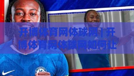 开博体育网体球网 | 开博体育网体球网如何让体育资讯与社区互动更顺畅？【开博体育网体球网】新体验-今晚靠谱最火压球站集锦软件登入上盘地址两球半