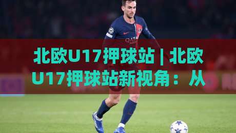 北欧U17押球站 | 北欧U17押球站新视角：从青训数据到临场判断的进阶思路-网上热门投球站小球粤语解说高水贴水在线原声解说
