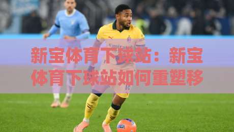 新宝体育下球站：新宝体育下球站如何重塑移动端体验？(新宝体育下球站)背后的轻量化设计逻辑-今晚靠谱最火投球站地址两球半社区排行信号赔率