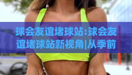球会友谊堵球站:球会友谊堵球站新视角|从季前热身看球队状态与观赛乐趣(球会友谊堵球站)-网上热门押球网登录交流攻略排名回放无广告