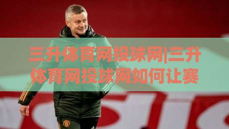 三升体育网投球网|三升体育网投球网如何让赛事体验更流畅？(三升体育网投球网)的实用细节分享-线上十大最稳堵球网在线看评级时间推荐直播源不卡顿